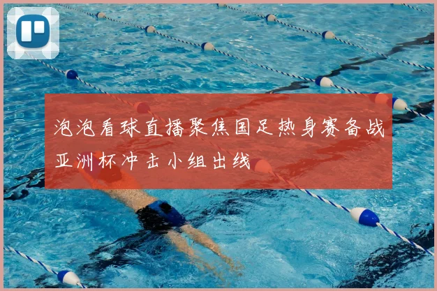 泡泡看球直播聚焦国足热身赛备战亚洲杯冲击小组出线