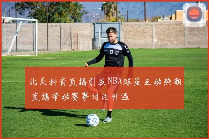 北美抖音直播引发NBA球星互动热潮 直播带动赛事讨论升温