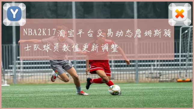 NBA2K17淘宝平台交易动态詹姆斯骑士队球员数值更新调整