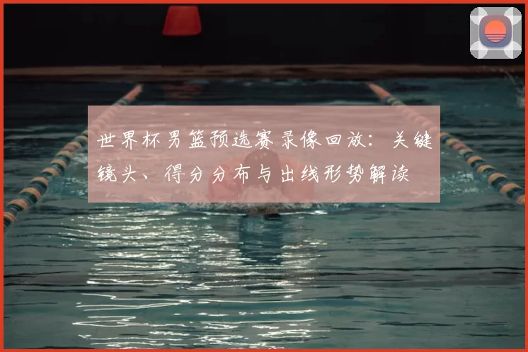 世界杯男篮预选赛录像回放：关键镜头、得分分布与出线形势解读