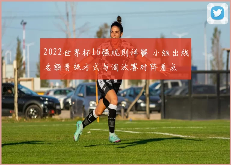 2022世界杯16强规则详解 小组出线名额晋级方式与淘汰赛对阵看点