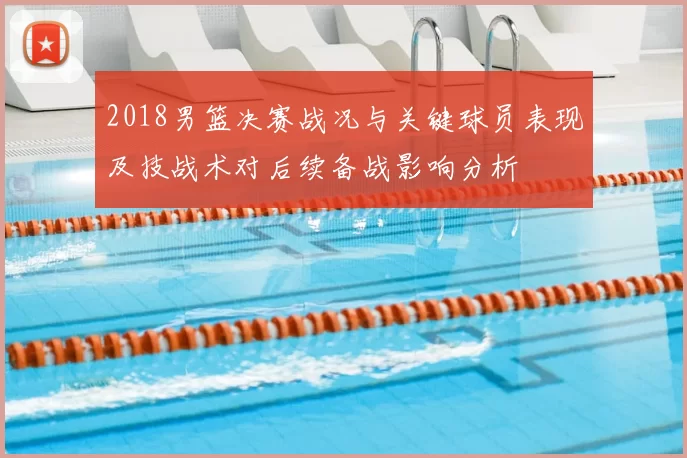 2018男篮决赛战况与关键球员表现及技战术对后续备战影响分析