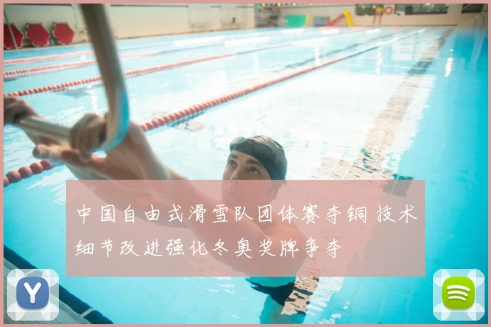 中国自由式滑雪队团体赛夺铜 技术细节改进强化冬奥奖牌争夺