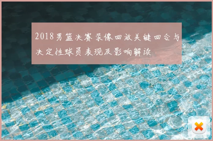 2018男篮决赛录像回放关键回合与决定性球员表现及影响解读
