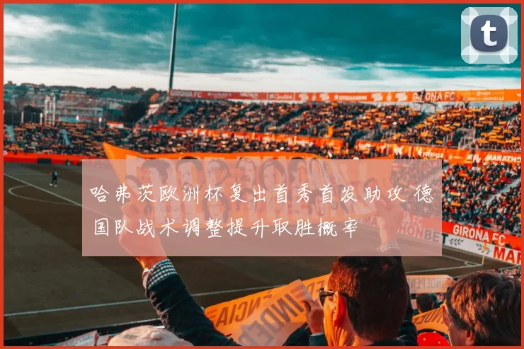 哈弗茨欧洲杯复出首秀首发助攻 德国队战术调整提升取胜概率