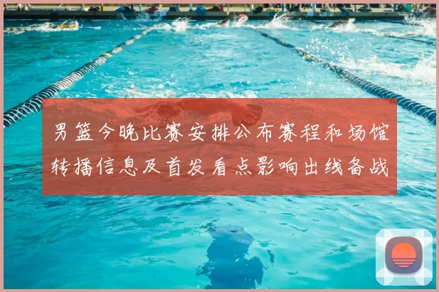 男篮今晚比赛安排公布赛程和场馆转播信息及首发看点影响出线备战