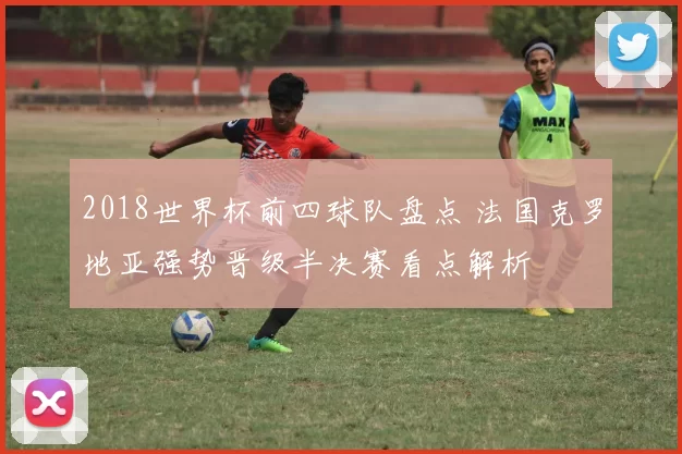 2018世界杯前四球队盘点 法国克罗地亚强势晋级半决赛看点解析