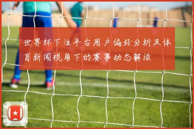 世界杯下注平台用户偏好分析及体育新闻视角下的赛事动态解读