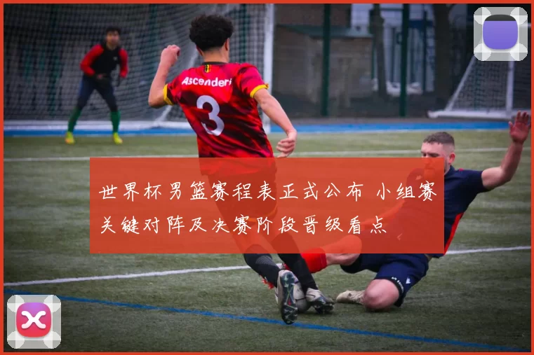 世界杯男篮赛程表正式公布 小组赛关键对阵及决赛阶段晋级看点