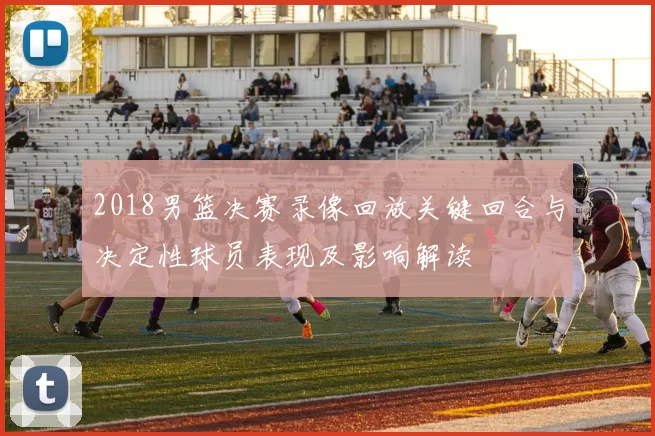 2018男篮决赛录像回放关键回合与决定性球员表现及影响解读