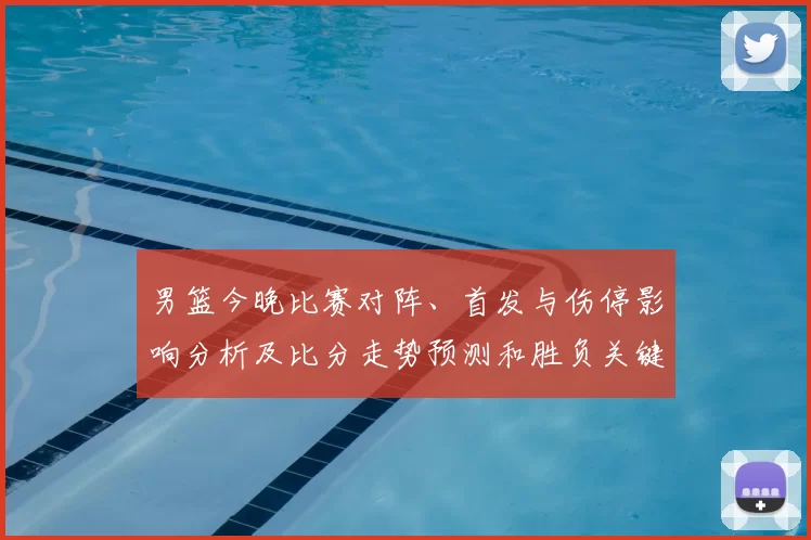 男篮今晚比赛对阵、首发与伤停影响分析及比分走势预测和胜负关键点